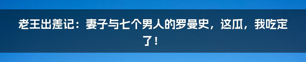 老王出差记：妻子与七个男人的罗曼史，这瓜，我吃定了！