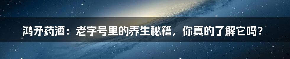 鸿矛药酒:老字号里的养生秘籍,你真的了解它吗?