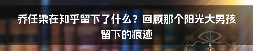 乔任梁在知乎留下了什么?回顾那个阳光大男孩留下的痕迹