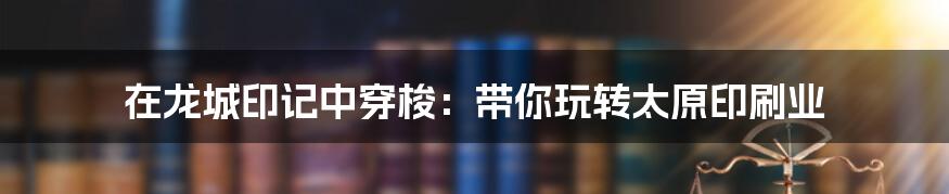 在龙城印记中穿梭:带你玩转太原印刷业