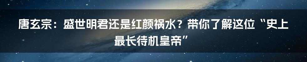 唐玄宗:盛世明君还是红颜祸水?带你了解这位“史上最长待机皇帝”