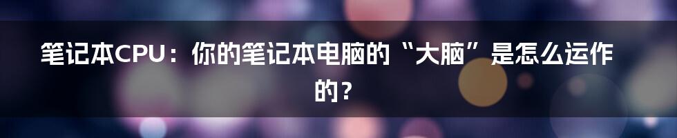 笔记本CPU：你的笔记本电脑的“大脑”是怎么运作的？