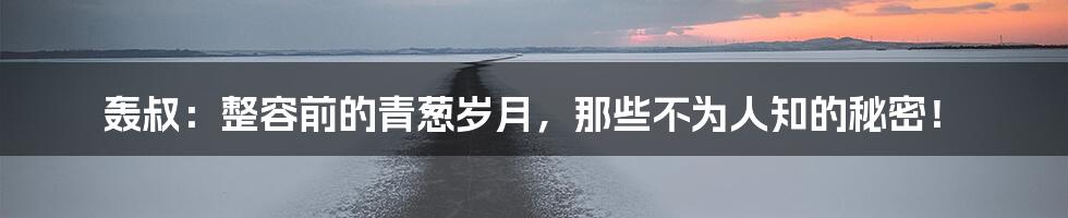 轰叔：整容前的青葱岁月，那些不为人知的秘密！