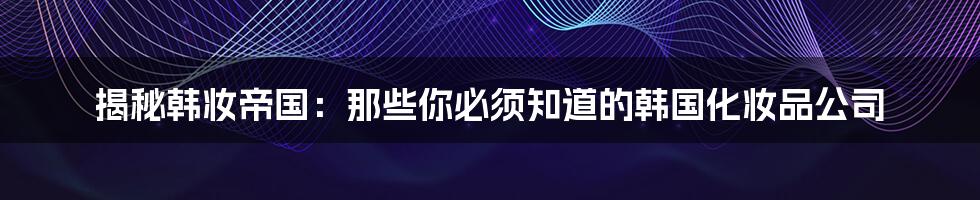 揭秘韩妆帝国:那些你必须知道的韩国化妆品公司