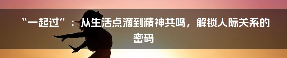 “一起过”:从生活点滴到精神共鸣,解锁人际关系的密码