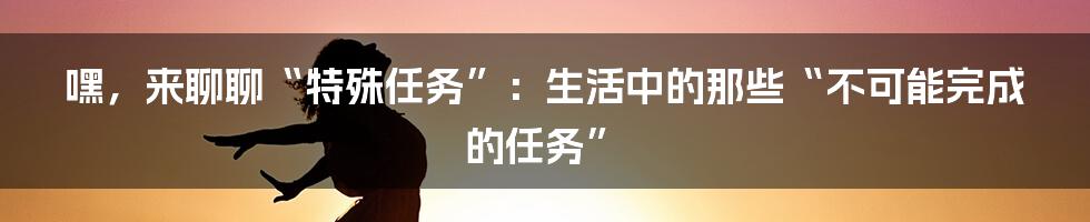 嘿,来聊聊“特殊任务”:生活中的那些“不可能完成的任务”