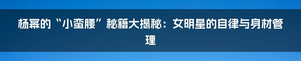 杨幂的“小蛮腰”秘籍大揭秘:女明星的自律与身材管理