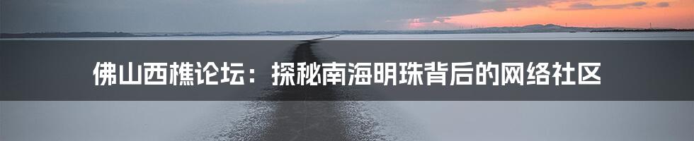 佛山西樵论坛:探秘南海明珠背后的网络社区
