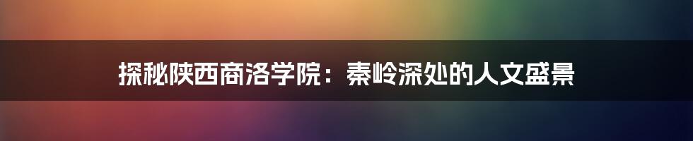 探秘陕西商洛学院:秦岭深处的人文盛景