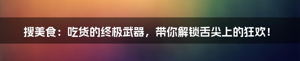 搜美食:吃货的终极武器,带你解锁舌尖上的狂欢!