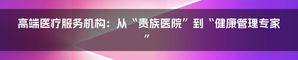 高端医疗服务机构:从“贵族医院”到“健康管理专家”