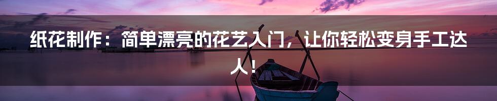 纸花制作:简单漂亮的花艺入门,让你轻松变身手工达人!