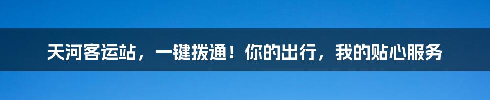 天河客运站,一键拨通!你的出行,我的贴心服务
