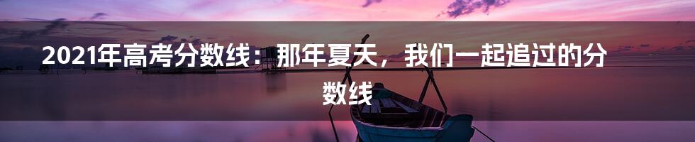 2021年高考分数线:那年夏天,我们一起追过的分数线
