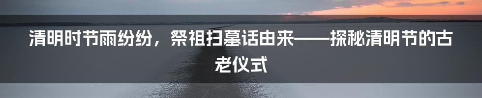 清明时节雨纷纷,祭祖扫墓话由来——探秘清明节的古老仪式