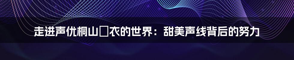 走进声优桐山瑠衣的世界:甜美声线背后的努力