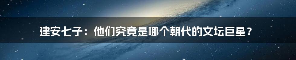 建安七子:他们究竟是哪个朝代的文坛巨星?
