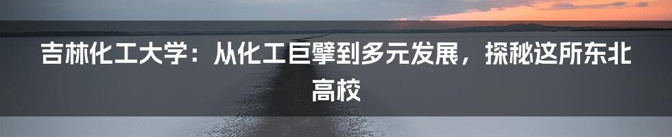 吉林化工大学:从化工巨擘到多元发展,探秘这所东北高校