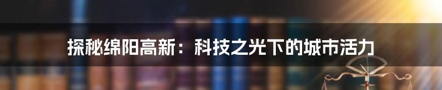 探秘绵阳高新:科技之光下的城市活力