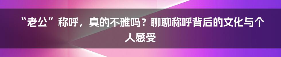 “老公”称呼,真的不雅吗?聊聊称呼背后的文化与个人感受