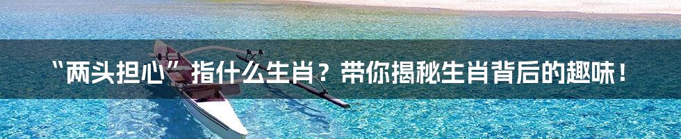 “两头担心”指什么生肖?带你揭秘生肖背后的趣味!