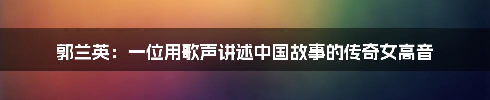 郭兰英:一位用歌声讲述中国故事的传奇女高音