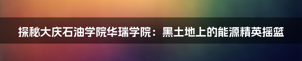 探秘大庆石油学院华瑞学院:黑土地上的能源精英摇篮