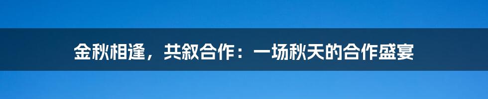 金秋相逢,共叙合作:一场秋天的合作盛宴