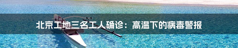 北京工地三名工人确诊:高温下的病毒警报