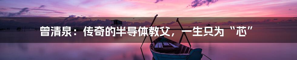 曾清泉:传奇的半导体教父,一生只为“芯”