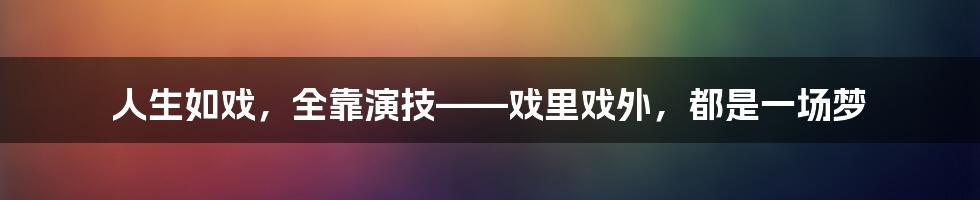 人生如戏,全靠演技——戏里戏外,都是一场梦