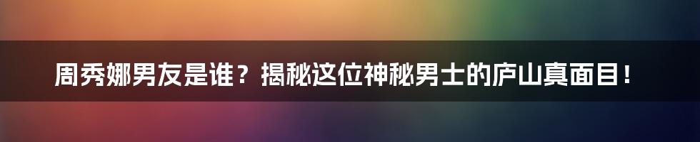 周秀娜男友是谁?揭秘这位神秘男士的庐山真面目!