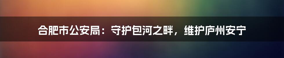 合肥市公安局:守护包河之畔,维护庐州安宁