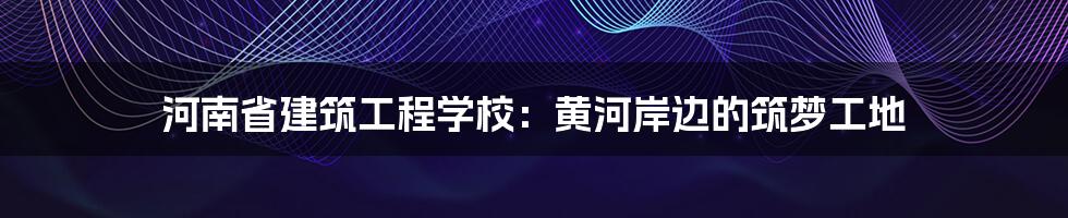 河南省建筑工程学校:黄河岸边的筑梦工地