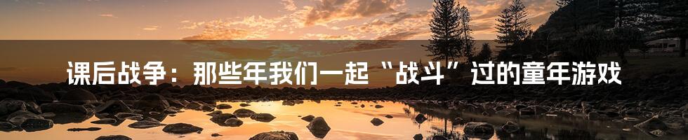 课后战争:那些年我们一起“战斗”过的童年游戏