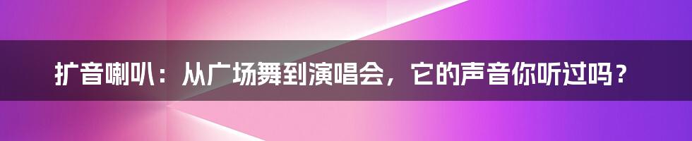 扩音喇叭:从广场舞到演唱会,它的声音你听过吗?
