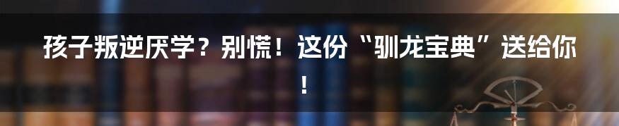 孩子叛逆厌学？别慌！这份“驯龙宝典”送给你！