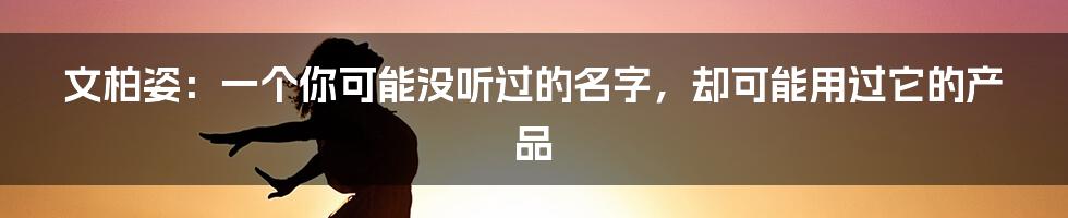 文柏姿:一个你可能没听过的名字,却可能用过它的产品