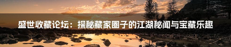 盛世收藏论坛:探秘藏家圈子的江湖秘闻与宝藏乐趣