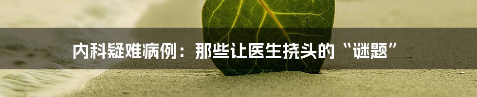 内科疑难病例:那些让医生挠头的“谜题”