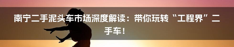 南宁二手泥头车市场深度解读:带你玩转“工程界”二手车!