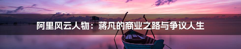 阿里风云人物:蒋凡的商业之路与争议人生