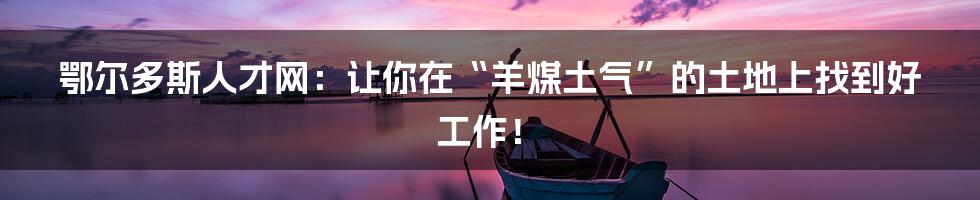 鄂尔多斯人才网:让你在“羊煤土气”的土地上找到好工作!