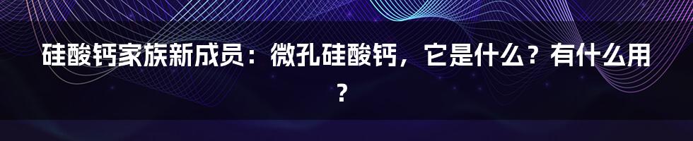 硅酸钙家族新成员:微孔硅酸钙,它是什么?有什么用?