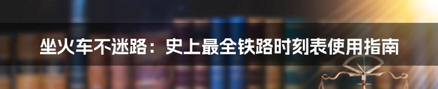 坐火车不迷路:史上最全铁路时刻表使用指南