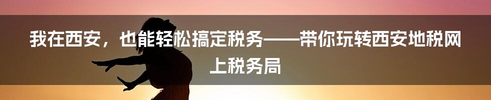 我在西安,也能轻松搞定税务——带你玩转西安地税网上税务局
