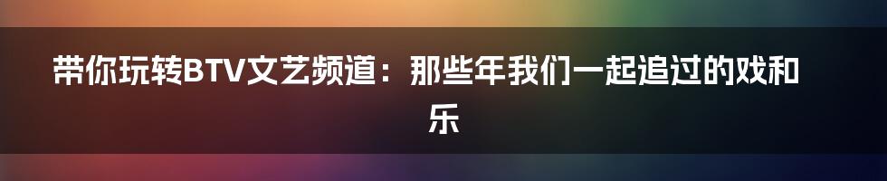 带你玩转BTV文艺频道:那些年我们一起追过的戏和乐