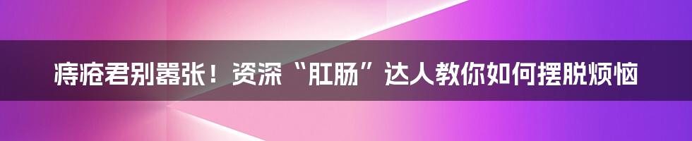 痔疮君别嚣张!资深“肛肠”达人教你如何摆脱烦恼
