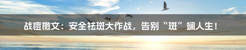 战痘檄文:安全祛斑大作战,告别“斑”斓人生!