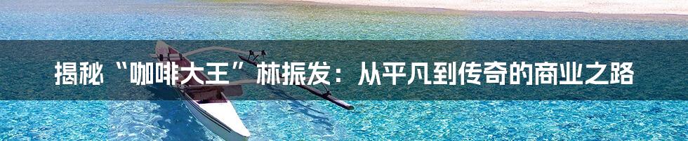 揭秘“咖啡大王”林振发：从平凡到传奇的商业之路